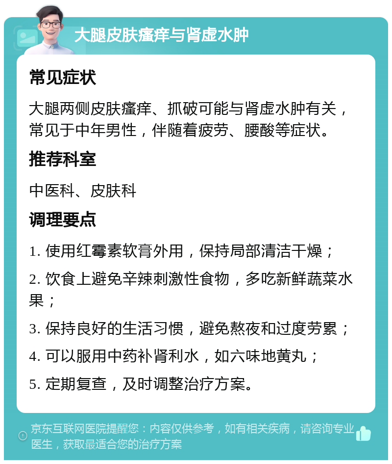 大腿皮肤瘙痒与肾虚水肿 常见症状 大腿两侧皮肤瘙痒、抓破可能与肾虚水肿有关，常见于中年男性，伴随着疲劳、腰酸等症状。 推荐科室 中医科、皮肤科 调理要点 1. 使用红霉素软膏外用，保持局部清洁干燥； 2. 饮食上避免辛辣刺激性食物，多吃新鲜蔬菜水果； 3. 保持良好的生活习惯，避免熬夜和过度劳累； 4. 可以服用中药补肾利水，如六味地黄丸； 5. 定期复查，及时调整治疗方案。