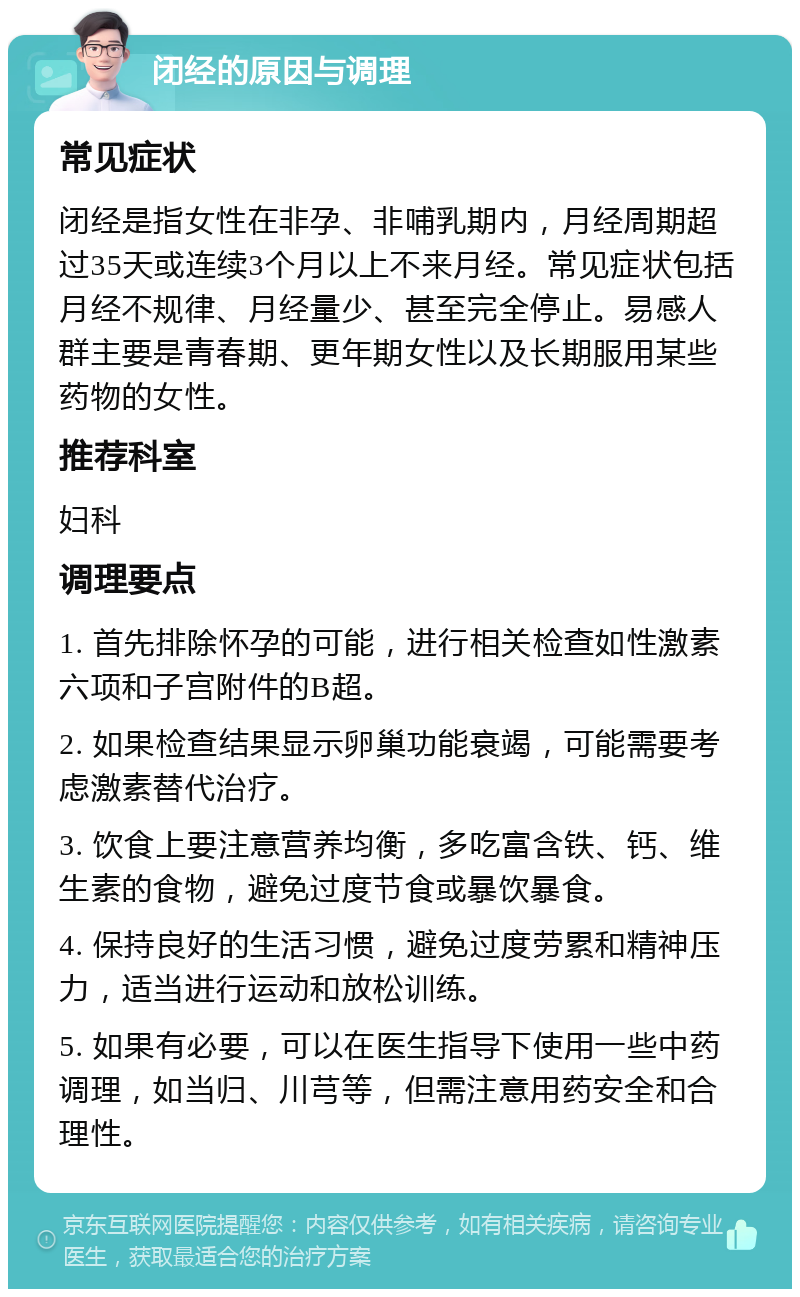 闭经的原因与调理 常见症状 闭经是指女性在非孕、非哺乳期内，月经周期超过35天或连续3个月以上不来月经。常见症状包括月经不规律、月经量少、甚至完全停止。易感人群主要是青春期、更年期女性以及长期服用某些药物的女性。 推荐科室 妇科 调理要点 1. 首先排除怀孕的可能，进行相关检查如性激素六项和子宫附件的B超。 2. 如果检查结果显示卵巢功能衰竭，可能需要考虑激素替代治疗。 3. 饮食上要注意营养均衡，多吃富含铁、钙、维生素的食物，避免过度节食或暴饮暴食。 4. 保持良好的生活习惯，避免过度劳累和精神压力，适当进行运动和放松训练。 5. 如果有必要，可以在医生指导下使用一些中药调理，如当归、川芎等，但需注意用药安全和合理性。