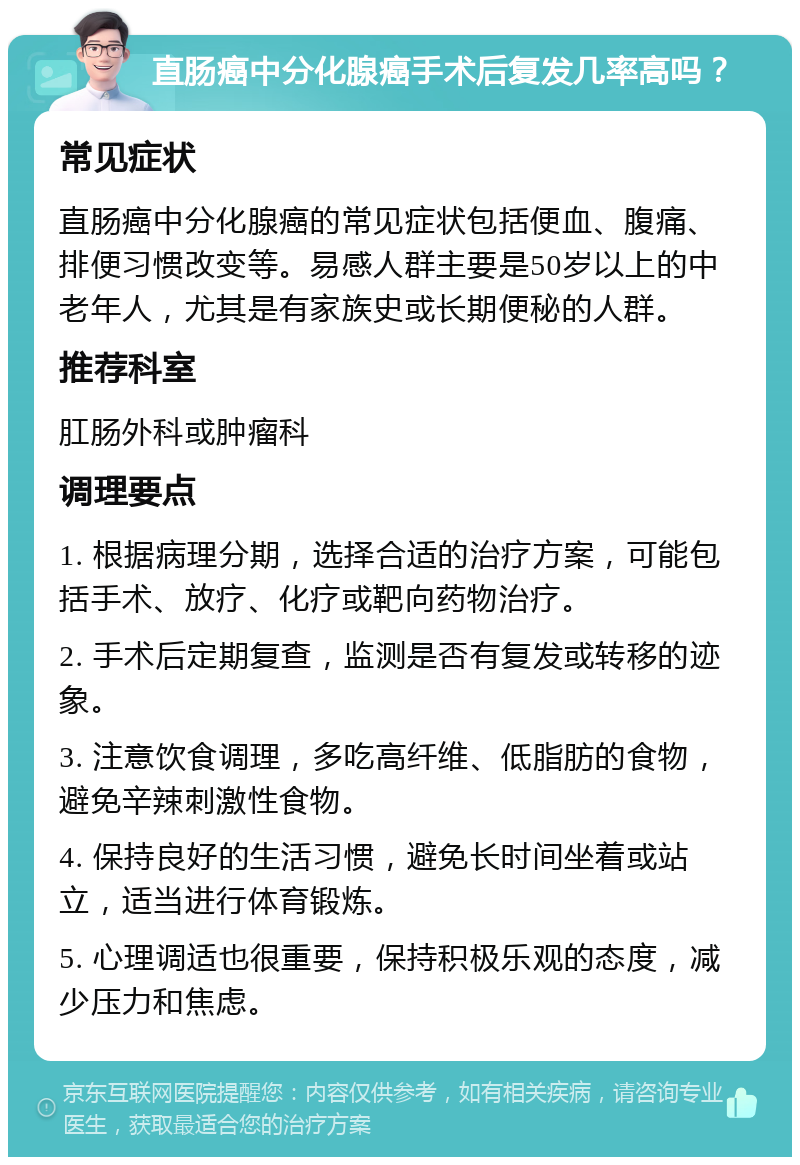 直肠癌中分化腺癌手术后复发几率高吗？ 常见症状 直肠癌中分化腺癌的常见症状包括便血、腹痛、排便习惯改变等。易感人群主要是50岁以上的中老年人，尤其是有家族史或长期便秘的人群。 推荐科室 肛肠外科或肿瘤科 调理要点 1. 根据病理分期，选择合适的治疗方案，可能包括手术、放疗、化疗或靶向药物治疗。 2. 手术后定期复查，监测是否有复发或转移的迹象。 3. 注意饮食调理，多吃高纤维、低脂肪的食物，避免辛辣刺激性食物。 4. 保持良好的生活习惯，避免长时间坐着或站立，适当进行体育锻炼。 5. 心理调适也很重要，保持积极乐观的态度，减少压力和焦虑。