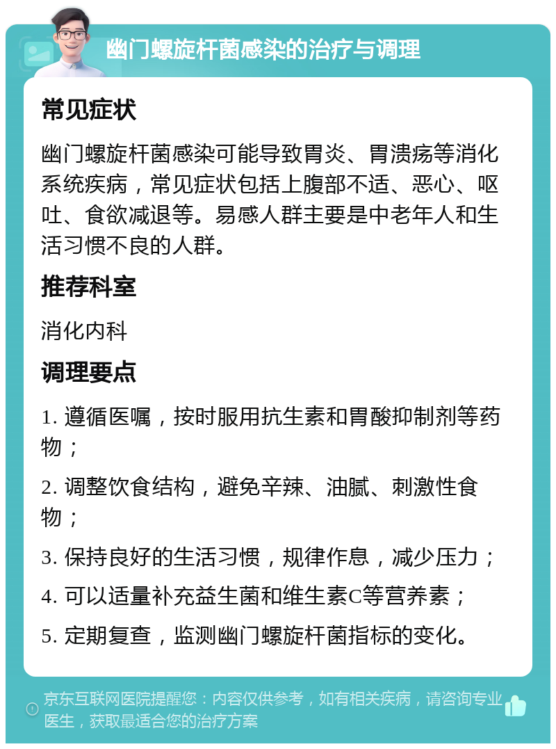 幽门螺旋杆菌感染的治疗与调理 常见症状 幽门螺旋杆菌感染可能导致胃炎、胃溃疡等消化系统疾病，常见症状包括上腹部不适、恶心、呕吐、食欲减退等。易感人群主要是中老年人和生活习惯不良的人群。 推荐科室 消化内科 调理要点 1. 遵循医嘱，按时服用抗生素和胃酸抑制剂等药物； 2. 调整饮食结构，避免辛辣、油腻、刺激性食物； 3. 保持良好的生活习惯，规律作息，减少压力； 4. 可以适量补充益生菌和维生素C等营养素； 5. 定期复查，监测幽门螺旋杆菌指标的变化。