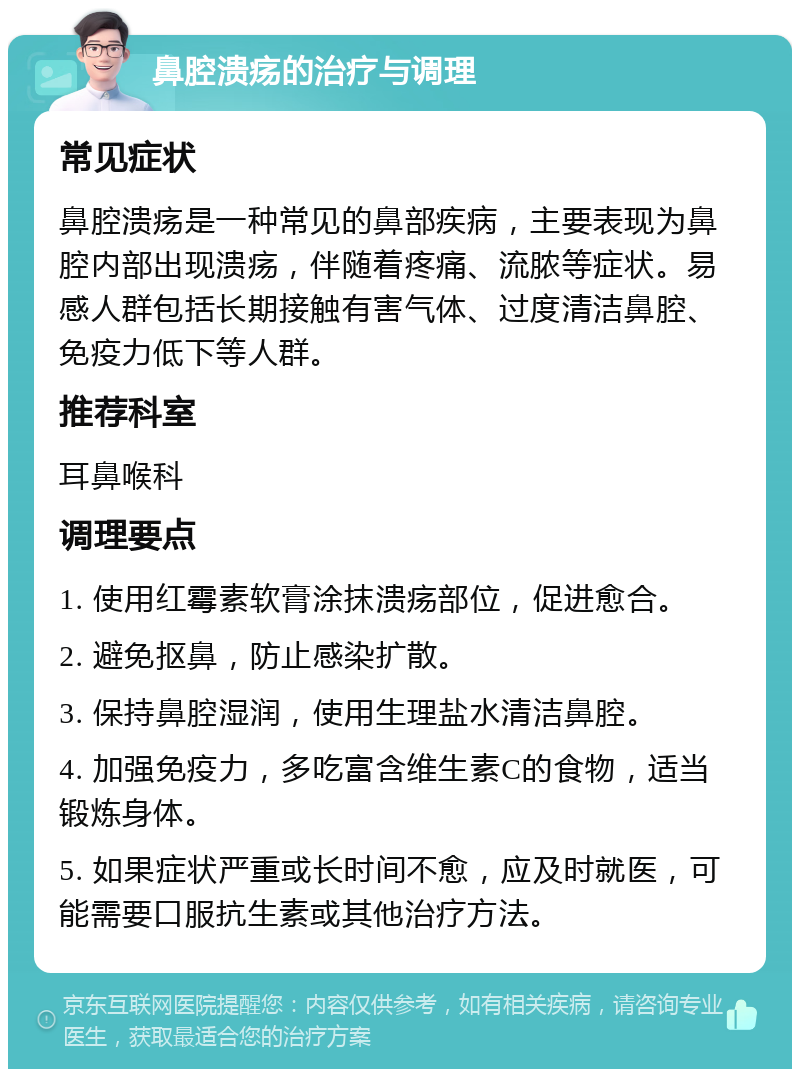 鼻腔溃疡的治疗与调理 常见症状 鼻腔溃疡是一种常见的鼻部疾病，主要表现为鼻腔内部出现溃疡，伴随着疼痛、流脓等症状。易感人群包括长期接触有害气体、过度清洁鼻腔、免疫力低下等人群。 推荐科室 耳鼻喉科 调理要点 1. 使用红霉素软膏涂抹溃疡部位，促进愈合。 2. 避免抠鼻，防止感染扩散。 3. 保持鼻腔湿润，使用生理盐水清洁鼻腔。 4. 加强免疫力，多吃富含维生素C的食物，适当锻炼身体。 5. 如果症状严重或长时间不愈，应及时就医，可能需要口服抗生素或其他治疗方法。