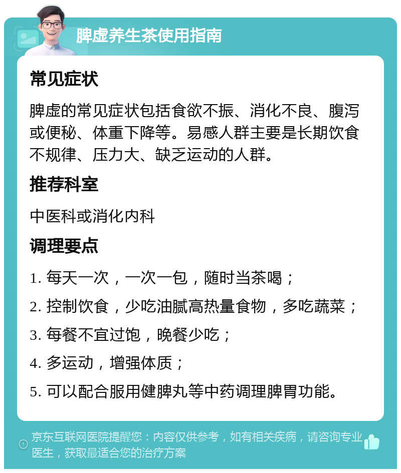 脾虚养生茶使用指南 常见症状 脾虚的常见症状包括食欲不振、消化不良、腹泻或便秘、体重下降等。易感人群主要是长期饮食不规律、压力大、缺乏运动的人群。 推荐科室 中医科或消化内科 调理要点 1. 每天一次，一次一包，随时当茶喝； 2. 控制饮食，少吃油腻高热量食物，多吃蔬菜； 3. 每餐不宜过饱，晚餐少吃； 4. 多运动，增强体质； 5. 可以配合服用健脾丸等中药调理脾胃功能。