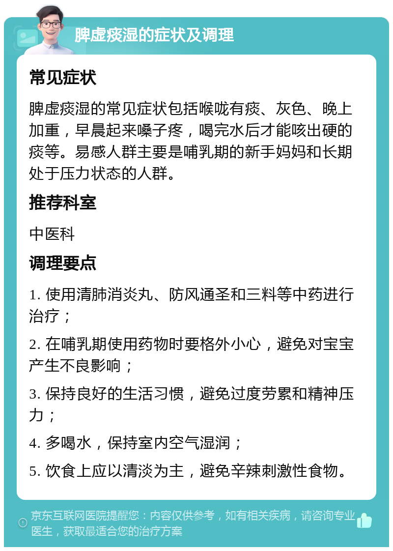 脾虚痰湿的症状及调理 常见症状 脾虚痰湿的常见症状包括喉咙有痰、灰色、晚上加重，早晨起来嗓子疼，喝完水后才能咳出硬的痰等。易感人群主要是哺乳期的新手妈妈和长期处于压力状态的人群。 推荐科室 中医科 调理要点 1. 使用清肺消炎丸、防风通圣和三料等中药进行治疗； 2. 在哺乳期使用药物时要格外小心，避免对宝宝产生不良影响； 3. 保持良好的生活习惯，避免过度劳累和精神压力； 4. 多喝水，保持室内空气湿润； 5. 饮食上应以清淡为主，避免辛辣刺激性食物。