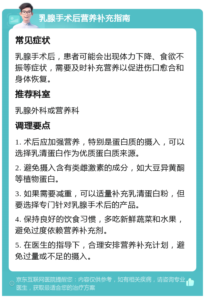 乳腺手术后营养补充指南 常见症状 乳腺手术后，患者可能会出现体力下降、食欲不振等症状，需要及时补充营养以促进伤口愈合和身体恢复。 推荐科室 乳腺外科或营养科 调理要点 1. 术后应加强营养，特别是蛋白质的摄入，可以选择乳清蛋白作为优质蛋白质来源。 2. 避免摄入含有类雌激素的成分，如大豆异黄酮等植物蛋白。 3. 如果需要减重，可以适量补充乳清蛋白粉，但要选择专门针对乳腺手术后的产品。 4. 保持良好的饮食习惯，多吃新鲜蔬菜和水果，避免过度依赖营养补充剂。 5. 在医生的指导下，合理安排营养补充计划，避免过量或不足的摄入。