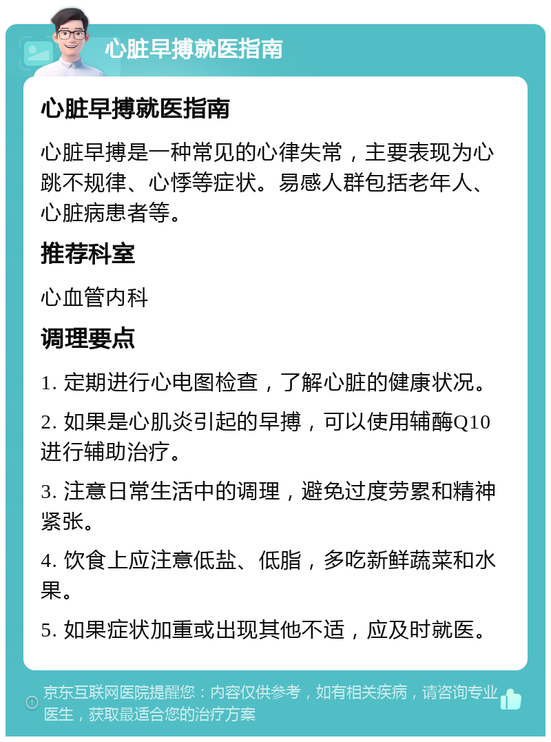 心脏早搏就医指南 心脏早搏就医指南 心脏早搏是一种常见的心律失常，主要表现为心跳不规律、心悸等症状。易感人群包括老年人、心脏病患者等。 推荐科室 心血管内科 调理要点 1. 定期进行心电图检查，了解心脏的健康状况。 2. 如果是心肌炎引起的早搏，可以使用辅酶Q10进行辅助治疗。 3. 注意日常生活中的调理，避免过度劳累和精神紧张。 4. 饮食上应注意低盐、低脂，多吃新鲜蔬菜和水果。 5. 如果症状加重或出现其他不适，应及时就医。