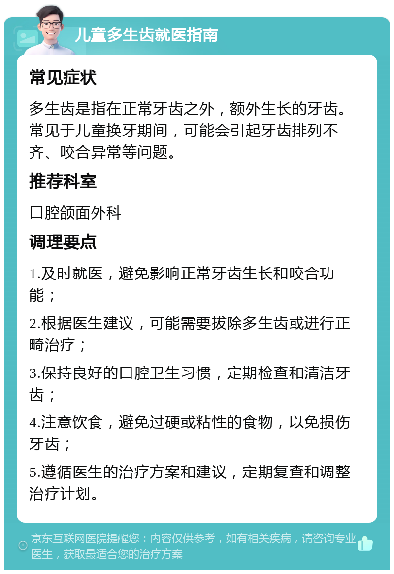 儿童多生齿就医指南 常见症状 多生齿是指在正常牙齿之外，额外生长的牙齿。常见于儿童换牙期间，可能会引起牙齿排列不齐、咬合异常等问题。 推荐科室 口腔颌面外科 调理要点 1.及时就医，避免影响正常牙齿生长和咬合功能； 2.根据医生建议，可能需要拔除多生齿或进行正畸治疗； 3.保持良好的口腔卫生习惯，定期检查和清洁牙齿； 4.注意饮食，避免过硬或粘性的食物，以免损伤牙齿； 5.遵循医生的治疗方案和建议，定期复查和调整治疗计划。