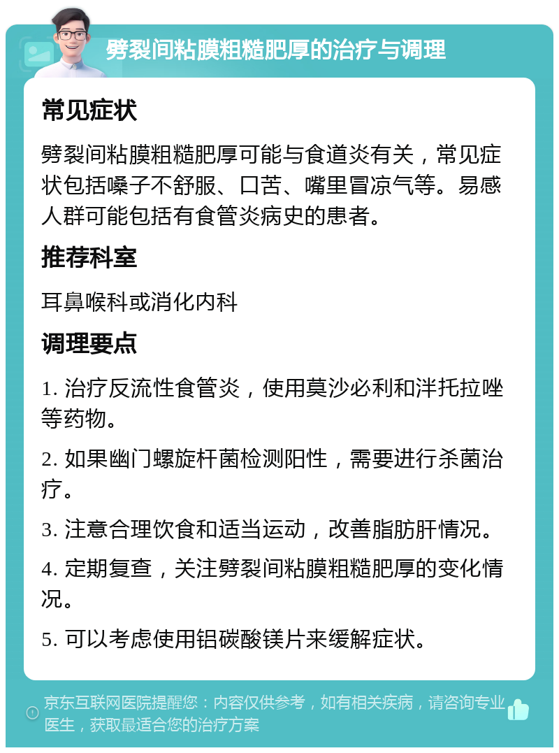 劈裂间粘膜粗糙肥厚的治疗与调理 常见症状 劈裂间粘膜粗糙肥厚可能与食道炎有关，常见症状包括嗓子不舒服、口苦、嘴里冒凉气等。易感人群可能包括有食管炎病史的患者。 推荐科室 耳鼻喉科或消化内科 调理要点 1. 治疗反流性食管炎，使用莫沙必利和泮托拉唑等药物。 2. 如果幽门螺旋杆菌检测阳性，需要进行杀菌治疗。 3. 注意合理饮食和适当运动，改善脂肪肝情况。 4. 定期复查，关注劈裂间粘膜粗糙肥厚的变化情况。 5. 可以考虑使用铝碳酸镁片来缓解症状。