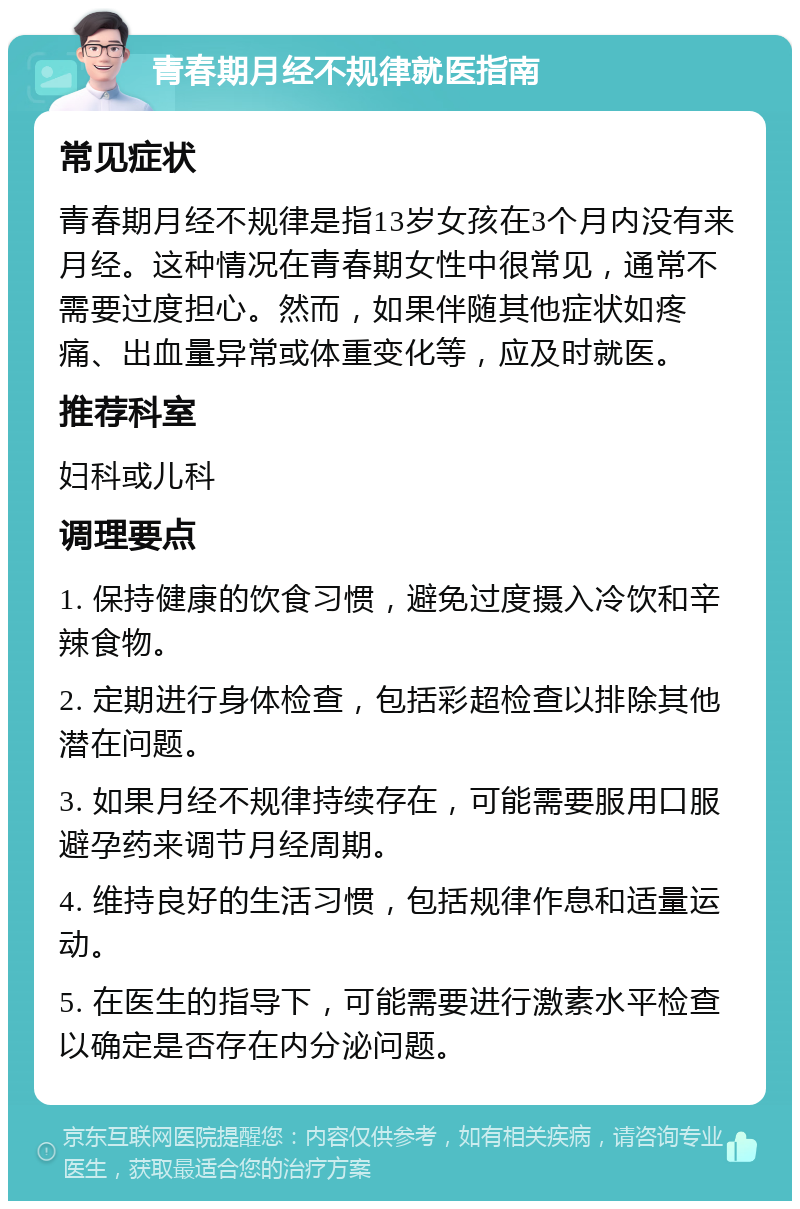 青春期月经不规律就医指南 常见症状 青春期月经不规律是指13岁女孩在3个月内没有来月经。这种情况在青春期女性中很常见，通常不需要过度担心。然而，如果伴随其他症状如疼痛、出血量异常或体重变化等，应及时就医。 推荐科室 妇科或儿科 调理要点 1. 保持健康的饮食习惯，避免过度摄入冷饮和辛辣食物。 2. 定期进行身体检查，包括彩超检查以排除其他潜在问题。 3. 如果月经不规律持续存在，可能需要服用口服避孕药来调节月经周期。 4. 维持良好的生活习惯，包括规律作息和适量运动。 5. 在医生的指导下，可能需要进行激素水平检查以确定是否存在内分泌问题。