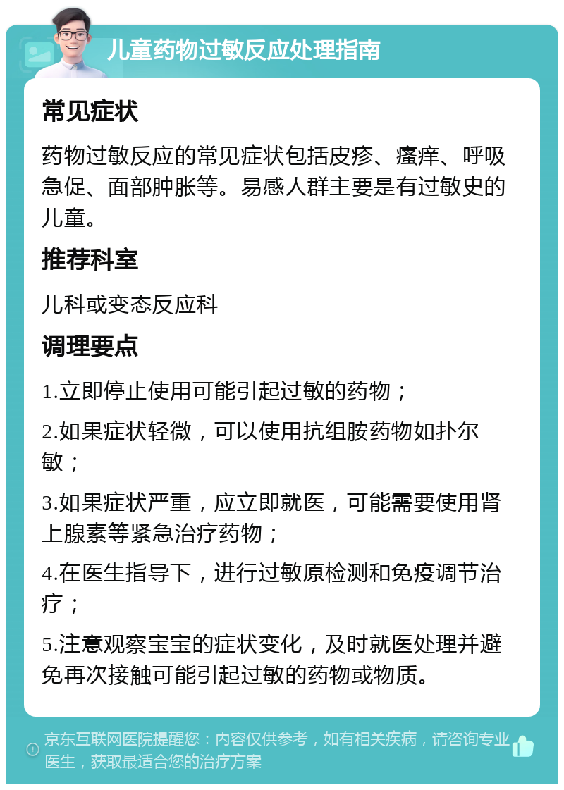 儿童药物过敏反应处理指南 常见症状 药物过敏反应的常见症状包括皮疹、瘙痒、呼吸急促、面部肿胀等。易感人群主要是有过敏史的儿童。 推荐科室 儿科或变态反应科 调理要点 1.立即停止使用可能引起过敏的药物； 2.如果症状轻微，可以使用抗组胺药物如扑尔敏； 3.如果症状严重，应立即就医，可能需要使用肾上腺素等紧急治疗药物； 4.在医生指导下，进行过敏原检测和免疫调节治疗； 5.注意观察宝宝的症状变化，及时就医处理并避免再次接触可能引起过敏的药物或物质。