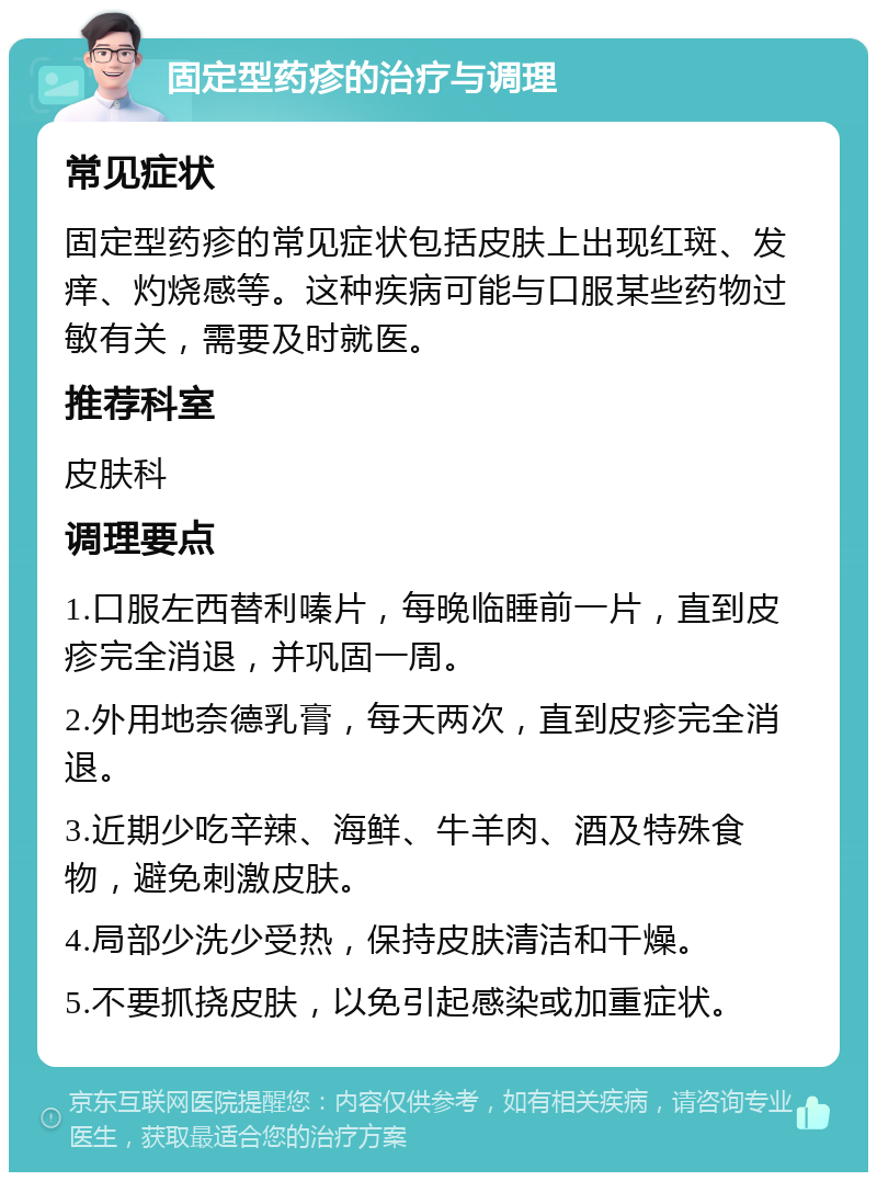 固定型药疹的治疗与调理 常见症状 固定型药疹的常见症状包括皮肤上出现红斑、发痒、灼烧感等。这种疾病可能与口服某些药物过敏有关，需要及时就医。 推荐科室 皮肤科 调理要点 1.口服左西替利嗪片，每晚临睡前一片，直到皮疹完全消退，并巩固一周。 2.外用地奈德乳膏，每天两次，直到皮疹完全消退。 3.近期少吃辛辣、海鲜、牛羊肉、酒及特殊食物，避免刺激皮肤。 4.局部少洗少受热，保持皮肤清洁和干燥。 5.不要抓挠皮肤，以免引起感染或加重症状。