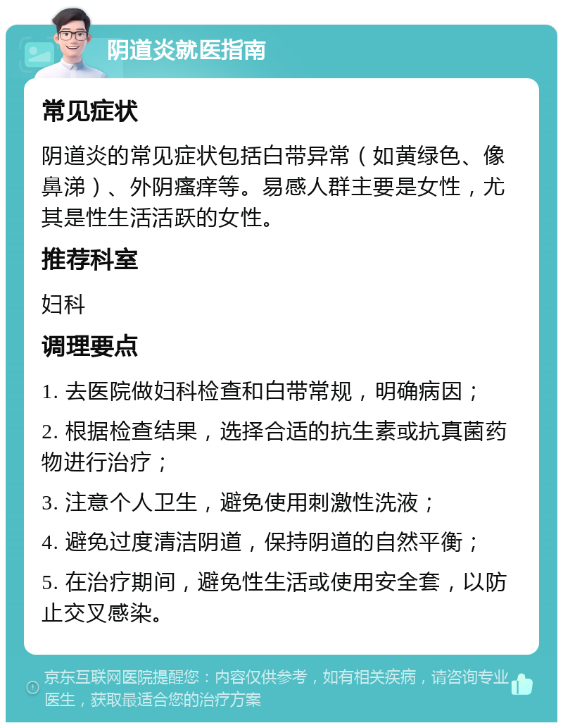 阴道炎就医指南 常见症状 阴道炎的常见症状包括白带异常（如黄绿色、像鼻涕）、外阴瘙痒等。易感人群主要是女性，尤其是性生活活跃的女性。 推荐科室 妇科 调理要点 1. 去医院做妇科检查和白带常规，明确病因； 2. 根据检查结果，选择合适的抗生素或抗真菌药物进行治疗； 3. 注意个人卫生，避免使用刺激性洗液； 4. 避免过度清洁阴道，保持阴道的自然平衡； 5. 在治疗期间，避免性生活或使用安全套，以防止交叉感染。