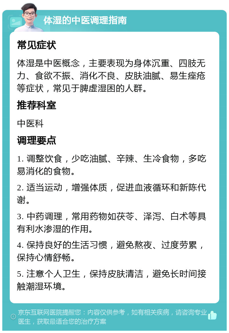 体湿的中医调理指南 常见症状 体湿是中医概念，主要表现为身体沉重、四肢无力、食欲不振、消化不良、皮肤油腻、易生痤疮等症状，常见于脾虚湿困的人群。 推荐科室 中医科 调理要点 1. 调整饮食，少吃油腻、辛辣、生冷食物，多吃易消化的食物。 2. 适当运动，增强体质，促进血液循环和新陈代谢。 3. 中药调理，常用药物如茯苓、泽泻、白术等具有利水渗湿的作用。 4. 保持良好的生活习惯，避免熬夜、过度劳累，保持心情舒畅。 5. 注意个人卫生，保持皮肤清洁，避免长时间接触潮湿环境。