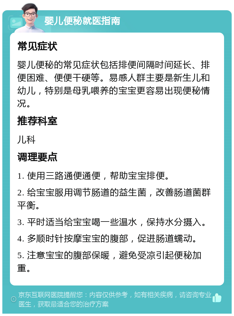 婴儿便秘就医指南 常见症状 婴儿便秘的常见症状包括排便间隔时间延长、排便困难、便便干硬等。易感人群主要是新生儿和幼儿，特别是母乳喂养的宝宝更容易出现便秘情况。 推荐科室 儿科 调理要点 1. 使用三路通便通便，帮助宝宝排便。 2. 给宝宝服用调节肠道的益生菌，改善肠道菌群平衡。 3. 平时适当给宝宝喝一些温水，保持水分摄入。 4. 多顺时针按摩宝宝的腹部，促进肠道蠕动。 5. 注意宝宝的腹部保暖，避免受凉引起便秘加重。