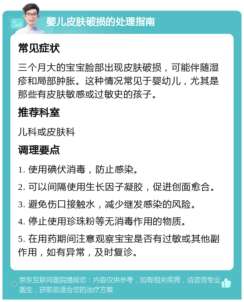 婴儿皮肤破损的处理指南 常见症状 三个月大的宝宝脸部出现皮肤破损，可能伴随湿疹和局部肿胀。这种情况常见于婴幼儿，尤其是那些有皮肤敏感或过敏史的孩子。 推荐科室 儿科或皮肤科 调理要点 1. 使用碘伏消毒，防止感染。 2. 可以间隔使用生长因子凝胶，促进创面愈合。 3. 避免伤口接触水，减少继发感染的风险。 4. 停止使用珍珠粉等无消毒作用的物质。 5. 在用药期间注意观察宝宝是否有过敏或其他副作用，如有异常，及时复诊。