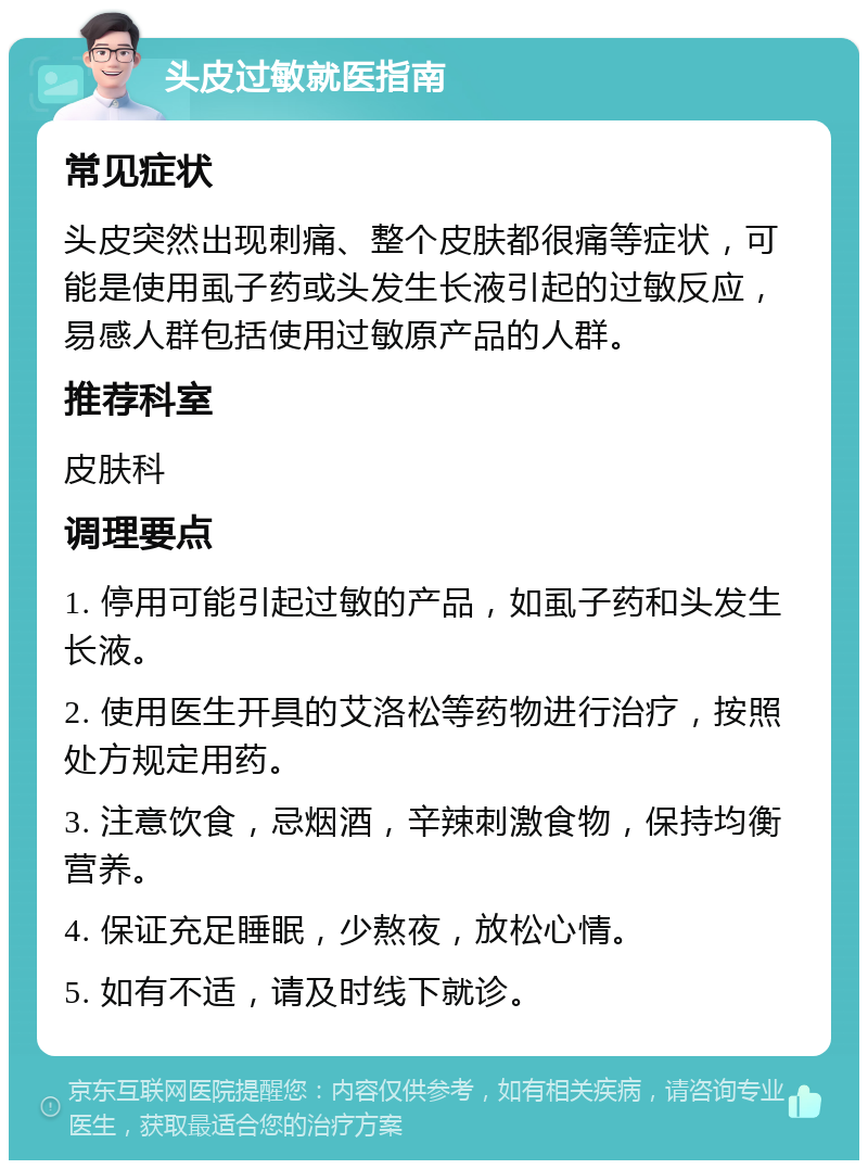 头皮过敏就医指南 常见症状 头皮突然出现刺痛、整个皮肤都很痛等症状，可能是使用虱子药或头发生长液引起的过敏反应，易感人群包括使用过敏原产品的人群。 推荐科室 皮肤科 调理要点 1. 停用可能引起过敏的产品，如虱子药和头发生长液。 2. 使用医生开具的艾洛松等药物进行治疗，按照处方规定用药。 3. 注意饮食，忌烟酒，辛辣刺激食物，保持均衡营养。 4. 保证充足睡眠，少熬夜，放松心情。 5. 如有不适，请及时线下就诊。