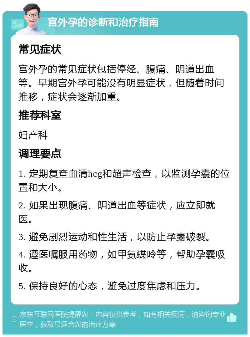 宫外孕的诊断和治疗指南 常见症状 宫外孕的常见症状包括停经、腹痛、阴道出血等。早期宫外孕可能没有明显症状，但随着时间推移，症状会逐渐加重。 推荐科室 妇产科 调理要点 1. 定期复查血清hcg和超声检查，以监测孕囊的位置和大小。 2. 如果出现腹痛、阴道出血等症状，应立即就医。 3. 避免剧烈运动和性生活，以防止孕囊破裂。 4. 遵医嘱服用药物，如甲氨蝶呤等，帮助孕囊吸收。 5. 保持良好的心态，避免过度焦虑和压力。