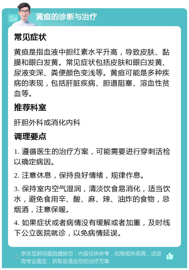 黄疸的诊断与治疗 常见症状 黄疸是指血液中胆红素水平升高，导致皮肤、黏膜和眼白发黄。常见症状包括皮肤和眼白发黄、尿液变深、粪便颜色变浅等。黄疸可能是多种疾病的表现，包括肝脏疾病、胆道阻塞、溶血性贫血等。 推荐科室 肝胆外科或消化内科 调理要点 1. 遵循医生的治疗方案，可能需要进行穿刺活检以确定病因。 2. 注意休息，保持良好情绪，规律作息。 3. 保持室内空气湿润，清淡饮食易消化，适当饮水，避免食用辛、酸、麻、辣、油炸的食物，忌烟酒，注意保暖。 4. 如果症状或者病情没有缓解或者加重，及时线下公立医院就诊，以免病情延误。