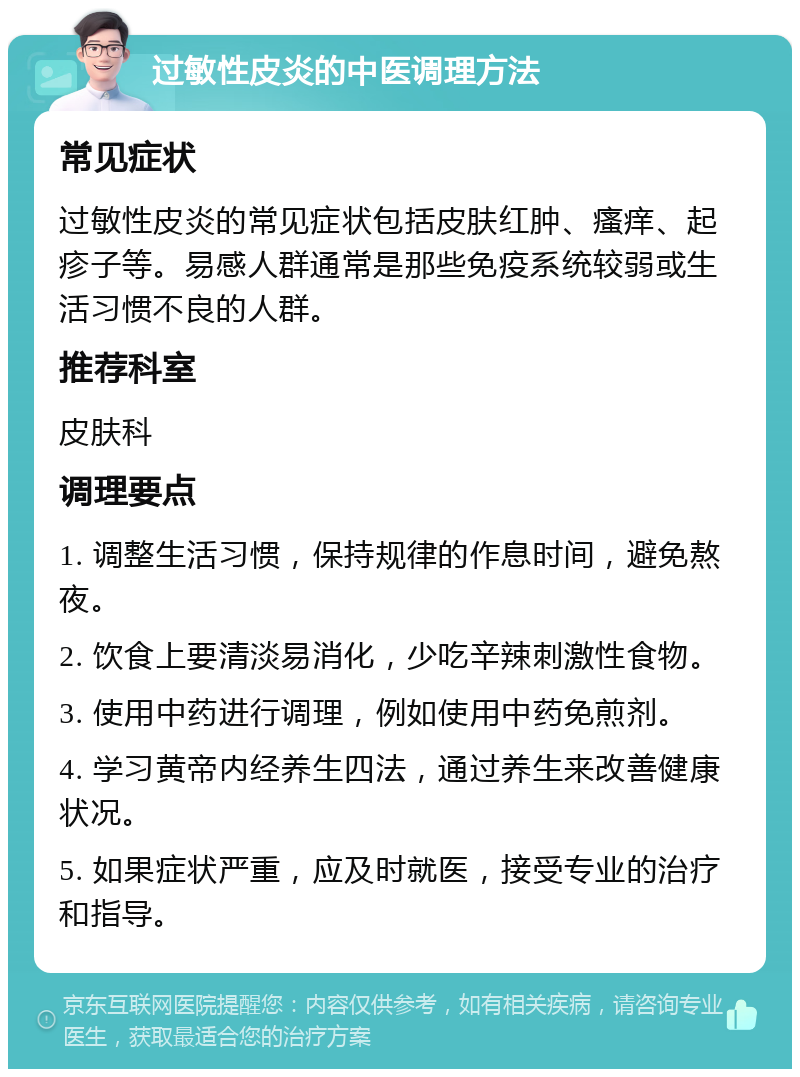 过敏性皮炎的中医调理方法 常见症状 过敏性皮炎的常见症状包括皮肤红肿、瘙痒、起疹子等。易感人群通常是那些免疫系统较弱或生活习惯不良的人群。 推荐科室 皮肤科 调理要点 1. 调整生活习惯，保持规律的作息时间，避免熬夜。 2. 饮食上要清淡易消化，少吃辛辣刺激性食物。 3. 使用中药进行调理，例如使用中药免煎剂。 4. 学习黄帝内经养生四法，通过养生来改善健康状况。 5. 如果症状严重，应及时就医，接受专业的治疗和指导。