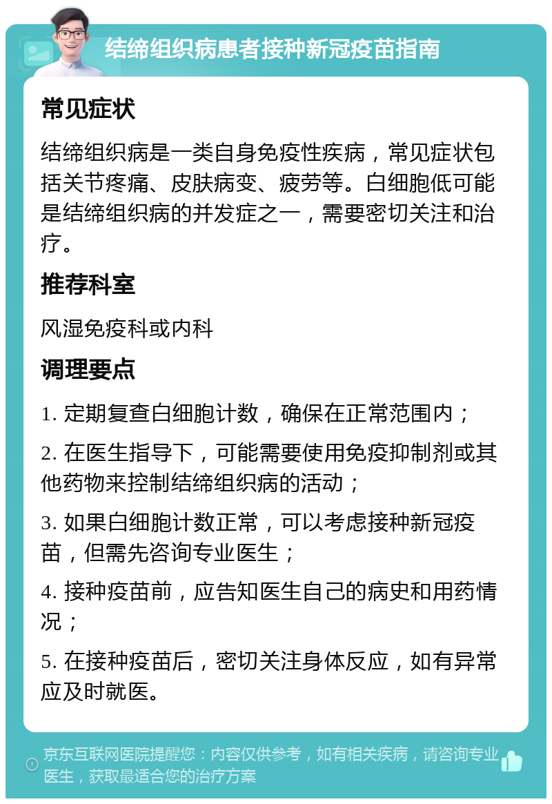 结缔组织病患者接种新冠疫苗指南 常见症状 结缔组织病是一类自身免疫性疾病，常见症状包括关节疼痛、皮肤病变、疲劳等。白细胞低可能是结缔组织病的并发症之一，需要密切关注和治疗。 推荐科室 风湿免疫科或内科 调理要点 1. 定期复查白细胞计数，确保在正常范围内； 2. 在医生指导下，可能需要使用免疫抑制剂或其他药物来控制结缔组织病的活动； 3. 如果白细胞计数正常，可以考虑接种新冠疫苗，但需先咨询专业医生； 4. 接种疫苗前，应告知医生自己的病史和用药情况； 5. 在接种疫苗后，密切关注身体反应，如有异常应及时就医。