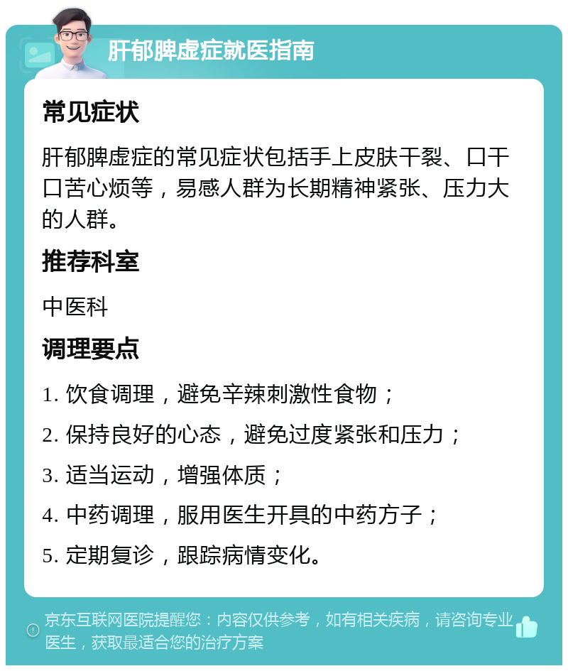 肝郁脾虚症就医指南 常见症状 肝郁脾虚症的常见症状包括手上皮肤干裂、口干口苦心烦等，易感人群为长期精神紧张、压力大的人群。 推荐科室 中医科 调理要点 1. 饮食调理，避免辛辣刺激性食物； 2. 保持良好的心态，避免过度紧张和压力； 3. 适当运动，增强体质； 4. 中药调理，服用医生开具的中药方子； 5. 定期复诊，跟踪病情变化。