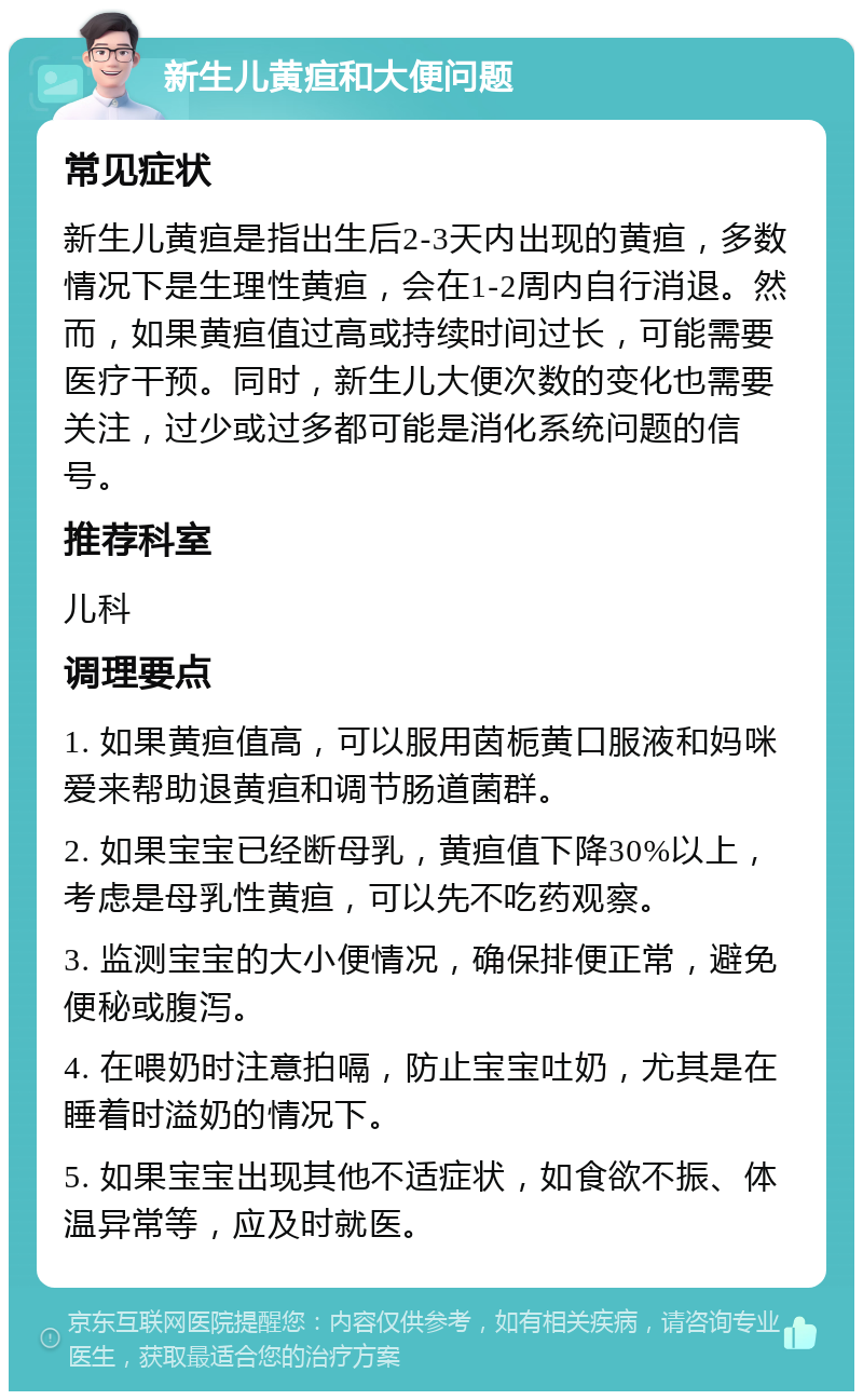 新生儿黄疸和大便问题 常见症状 新生儿黄疸是指出生后2-3天内出现的黄疸，多数情况下是生理性黄疸，会在1-2周内自行消退。然而，如果黄疸值过高或持续时间过长，可能需要医疗干预。同时，新生儿大便次数的变化也需要关注，过少或过多都可能是消化系统问题的信号。 推荐科室 儿科 调理要点 1. 如果黄疸值高，可以服用茵栀黄口服液和妈咪爱来帮助退黄疸和调节肠道菌群。 2. 如果宝宝已经断母乳，黄疸值下降30%以上，考虑是母乳性黄疸，可以先不吃药观察。 3. 监测宝宝的大小便情况，确保排便正常，避免便秘或腹泻。 4. 在喂奶时注意拍嗝，防止宝宝吐奶，尤其是在睡着时溢奶的情况下。 5. 如果宝宝出现其他不适症状，如食欲不振、体温异常等，应及时就医。