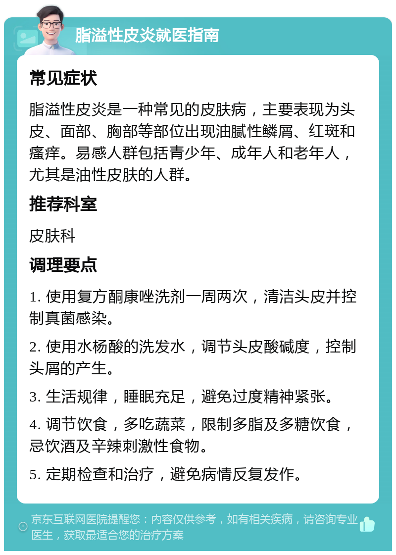 脂溢性皮炎就医指南 常见症状 脂溢性皮炎是一种常见的皮肤病，主要表现为头皮、面部、胸部等部位出现油腻性鳞屑、红斑和瘙痒。易感人群包括青少年、成年人和老年人，尤其是油性皮肤的人群。 推荐科室 皮肤科 调理要点 1. 使用复方酮康唑洗剂一周两次，清洁头皮并控制真菌感染。 2. 使用水杨酸的洗发水，调节头皮酸碱度，控制头屑的产生。 3. 生活规律，睡眠充足，避免过度精神紧张。 4. 调节饮食，多吃蔬菜，限制多脂及多糖饮食，忌饮酒及辛辣刺激性食物。 5. 定期检查和治疗，避免病情反复发作。