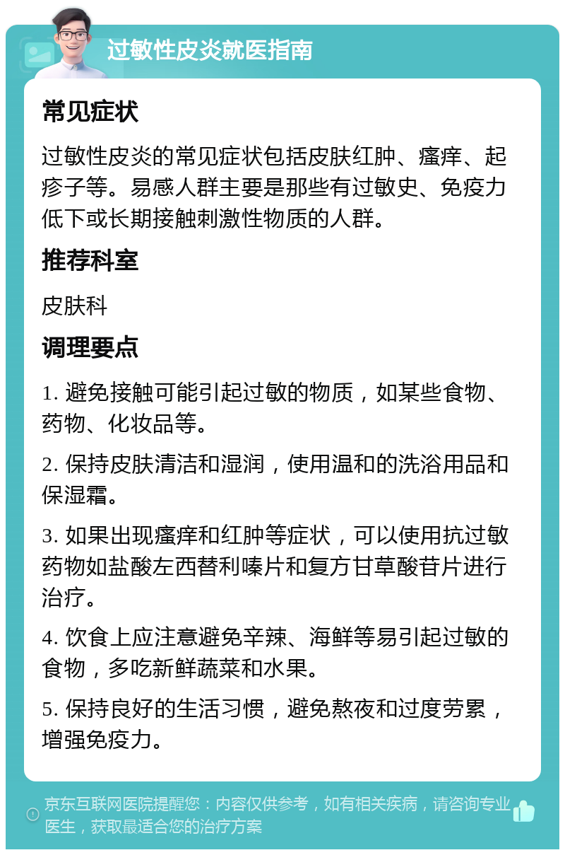 过敏性皮炎就医指南 常见症状 过敏性皮炎的常见症状包括皮肤红肿、瘙痒、起疹子等。易感人群主要是那些有过敏史、免疫力低下或长期接触刺激性物质的人群。 推荐科室 皮肤科 调理要点 1. 避免接触可能引起过敏的物质，如某些食物、药物、化妆品等。 2. 保持皮肤清洁和湿润，使用温和的洗浴用品和保湿霜。 3. 如果出现瘙痒和红肿等症状，可以使用抗过敏药物如盐酸左西替利嗪片和复方甘草酸苷片进行治疗。 4. 饮食上应注意避免辛辣、海鲜等易引起过敏的食物，多吃新鲜蔬菜和水果。 5. 保持良好的生活习惯，避免熬夜和过度劳累，增强免疫力。