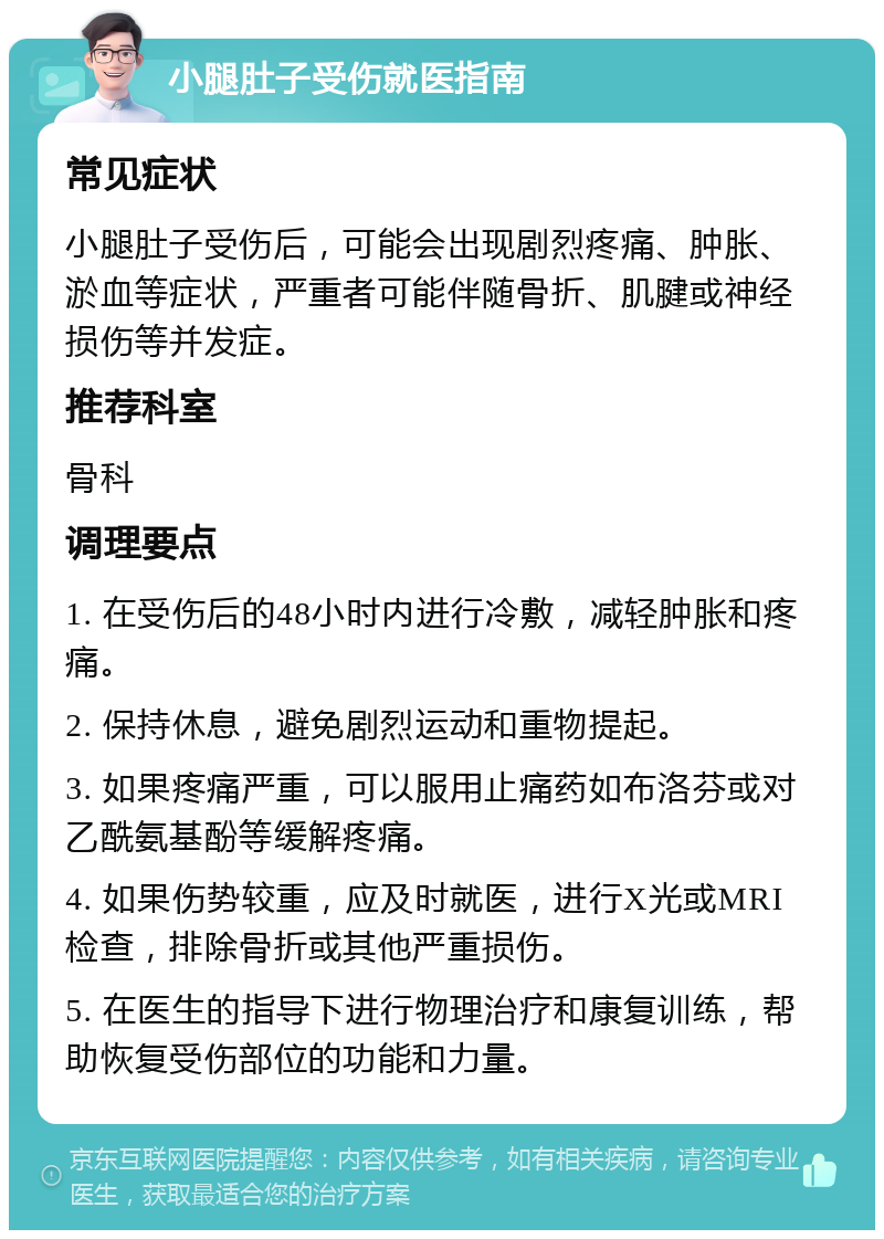 小腿肚子受伤就医指南 常见症状 小腿肚子受伤后，可能会出现剧烈疼痛、肿胀、淤血等症状，严重者可能伴随骨折、肌腱或神经损伤等并发症。 推荐科室 骨科 调理要点 1. 在受伤后的48小时内进行冷敷，减轻肿胀和疼痛。 2. 保持休息，避免剧烈运动和重物提起。 3. 如果疼痛严重，可以服用止痛药如布洛芬或对乙酰氨基酚等缓解疼痛。 4. 如果伤势较重，应及时就医，进行X光或MRI检查，排除骨折或其他严重损伤。 5. 在医生的指导下进行物理治疗和康复训练，帮助恢复受伤部位的功能和力量。