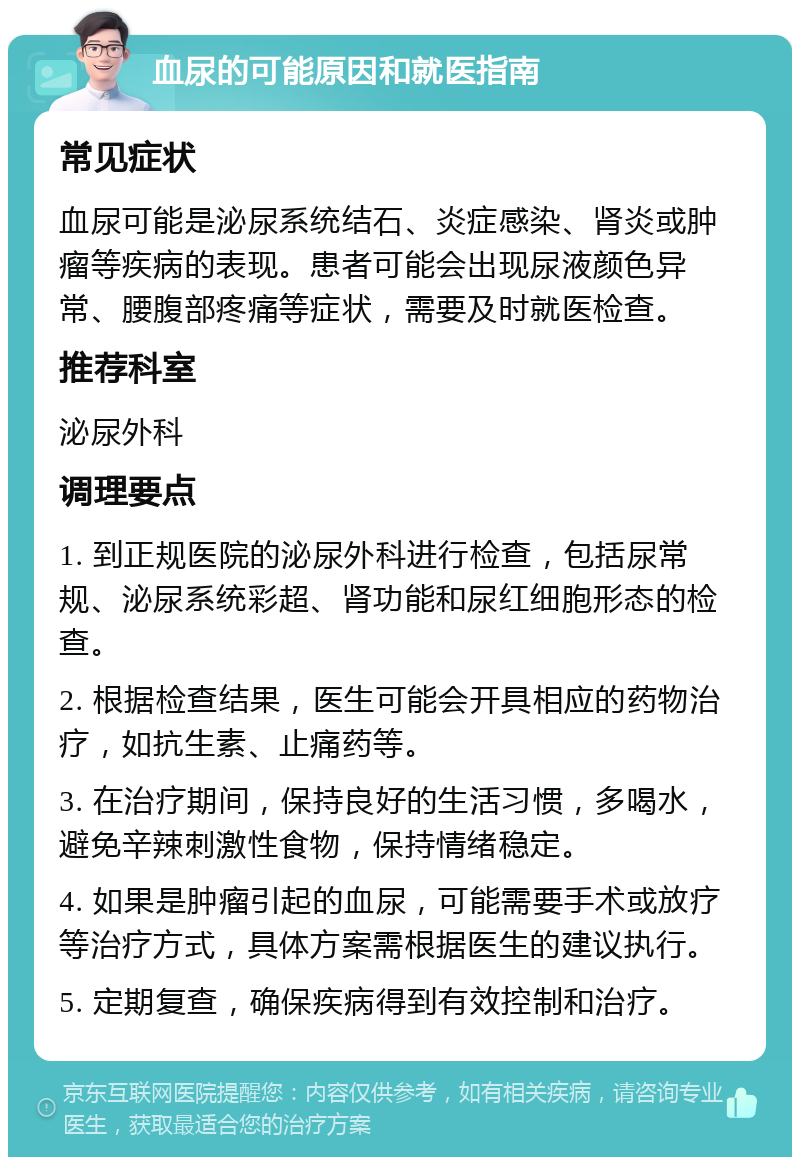 血尿的可能原因和就医指南 常见症状 血尿可能是泌尿系统结石、炎症感染、肾炎或肿瘤等疾病的表现。患者可能会出现尿液颜色异常、腰腹部疼痛等症状，需要及时就医检查。 推荐科室 泌尿外科 调理要点 1. 到正规医院的泌尿外科进行检查，包括尿常规、泌尿系统彩超、肾功能和尿红细胞形态的检查。 2. 根据检查结果，医生可能会开具相应的药物治疗，如抗生素、止痛药等。 3. 在治疗期间，保持良好的生活习惯，多喝水，避免辛辣刺激性食物，保持情绪稳定。 4. 如果是肿瘤引起的血尿，可能需要手术或放疗等治疗方式，具体方案需根据医生的建议执行。 5. 定期复查，确保疾病得到有效控制和治疗。