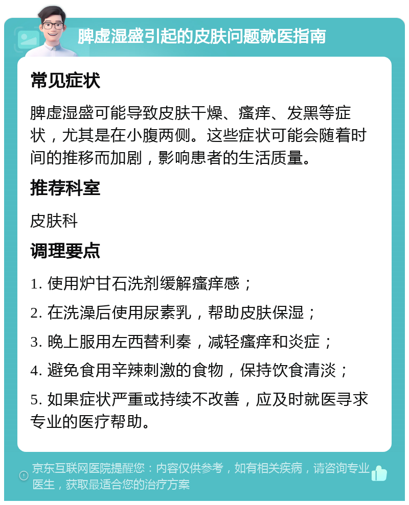 脾虚湿盛引起的皮肤问题就医指南 常见症状 脾虚湿盛可能导致皮肤干燥、瘙痒、发黑等症状，尤其是在小腹两侧。这些症状可能会随着时间的推移而加剧，影响患者的生活质量。 推荐科室 皮肤科 调理要点 1. 使用炉甘石洗剂缓解瘙痒感； 2. 在洗澡后使用尿素乳，帮助皮肤保湿； 3. 晚上服用左西替利秦，减轻瘙痒和炎症； 4. 避免食用辛辣刺激的食物，保持饮食清淡； 5. 如果症状严重或持续不改善，应及时就医寻求专业的医疗帮助。