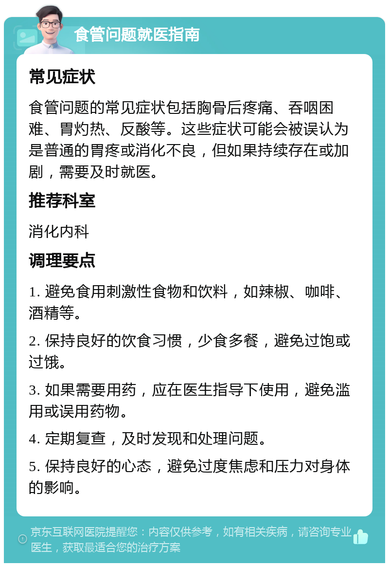 食管问题就医指南 常见症状 食管问题的常见症状包括胸骨后疼痛、吞咽困难、胃灼热、反酸等。这些症状可能会被误认为是普通的胃疼或消化不良，但如果持续存在或加剧，需要及时就医。 推荐科室 消化内科 调理要点 1. 避免食用刺激性食物和饮料，如辣椒、咖啡、酒精等。 2. 保持良好的饮食习惯，少食多餐，避免过饱或过饿。 3. 如果需要用药，应在医生指导下使用，避免滥用或误用药物。 4. 定期复查，及时发现和处理问题。 5. 保持良好的心态，避免过度焦虑和压力对身体的影响。