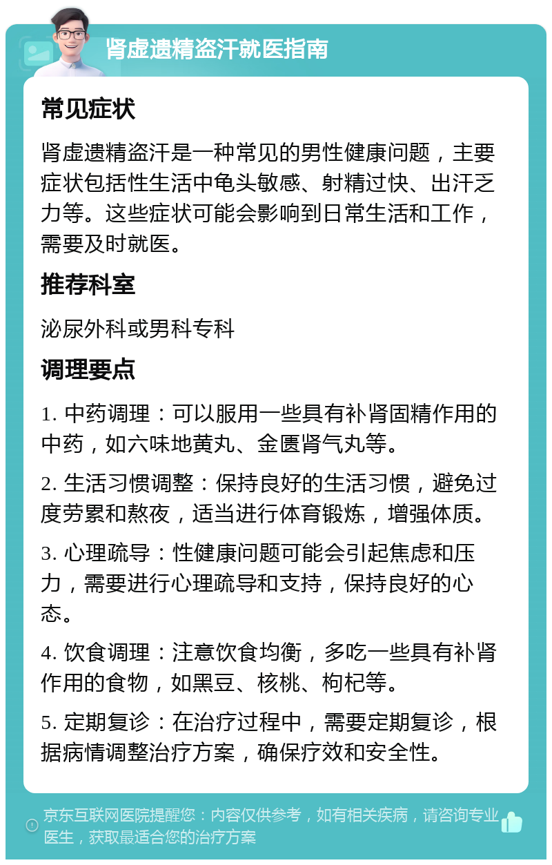 肾虚遗精盗汗就医指南 常见症状 肾虚遗精盗汗是一种常见的男性健康问题，主要症状包括性生活中龟头敏感、射精过快、出汗乏力等。这些症状可能会影响到日常生活和工作，需要及时就医。 推荐科室 泌尿外科或男科专科 调理要点 1. 中药调理：可以服用一些具有补肾固精作用的中药，如六味地黄丸、金匮肾气丸等。 2. 生活习惯调整：保持良好的生活习惯，避免过度劳累和熬夜，适当进行体育锻炼，增强体质。 3. 心理疏导：性健康问题可能会引起焦虑和压力，需要进行心理疏导和支持，保持良好的心态。 4. 饮食调理：注意饮食均衡，多吃一些具有补肾作用的食物，如黑豆、核桃、枸杞等。 5. 定期复诊：在治疗过程中，需要定期复诊，根据病情调整治疗方案，确保疗效和安全性。