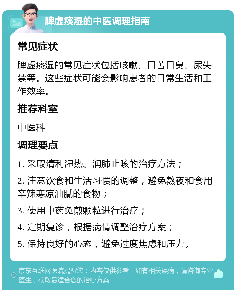 脾虚痰湿的中医调理指南 常见症状 脾虚痰湿的常见症状包括咳嗽、口苦口臭、尿失禁等。这些症状可能会影响患者的日常生活和工作效率。 推荐科室 中医科 调理要点 1. 采取清利湿热、润肺止咳的治疗方法； 2. 注意饮食和生活习惯的调整，避免熬夜和食用辛辣寒凉油腻的食物； 3. 使用中药免煎颗粒进行治疗； 4. 定期复诊，根据病情调整治疗方案； 5. 保持良好的心态，避免过度焦虑和压力。