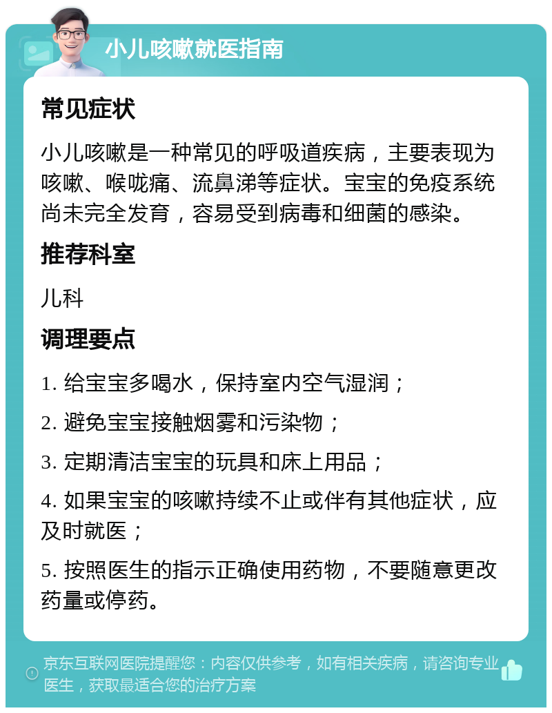 小儿咳嗽就医指南 常见症状 小儿咳嗽是一种常见的呼吸道疾病，主要表现为咳嗽、喉咙痛、流鼻涕等症状。宝宝的免疫系统尚未完全发育，容易受到病毒和细菌的感染。 推荐科室 儿科 调理要点 1. 给宝宝多喝水，保持室内空气湿润； 2. 避免宝宝接触烟雾和污染物； 3. 定期清洁宝宝的玩具和床上用品； 4. 如果宝宝的咳嗽持续不止或伴有其他症状，应及时就医； 5. 按照医生的指示正确使用药物，不要随意更改药量或停药。