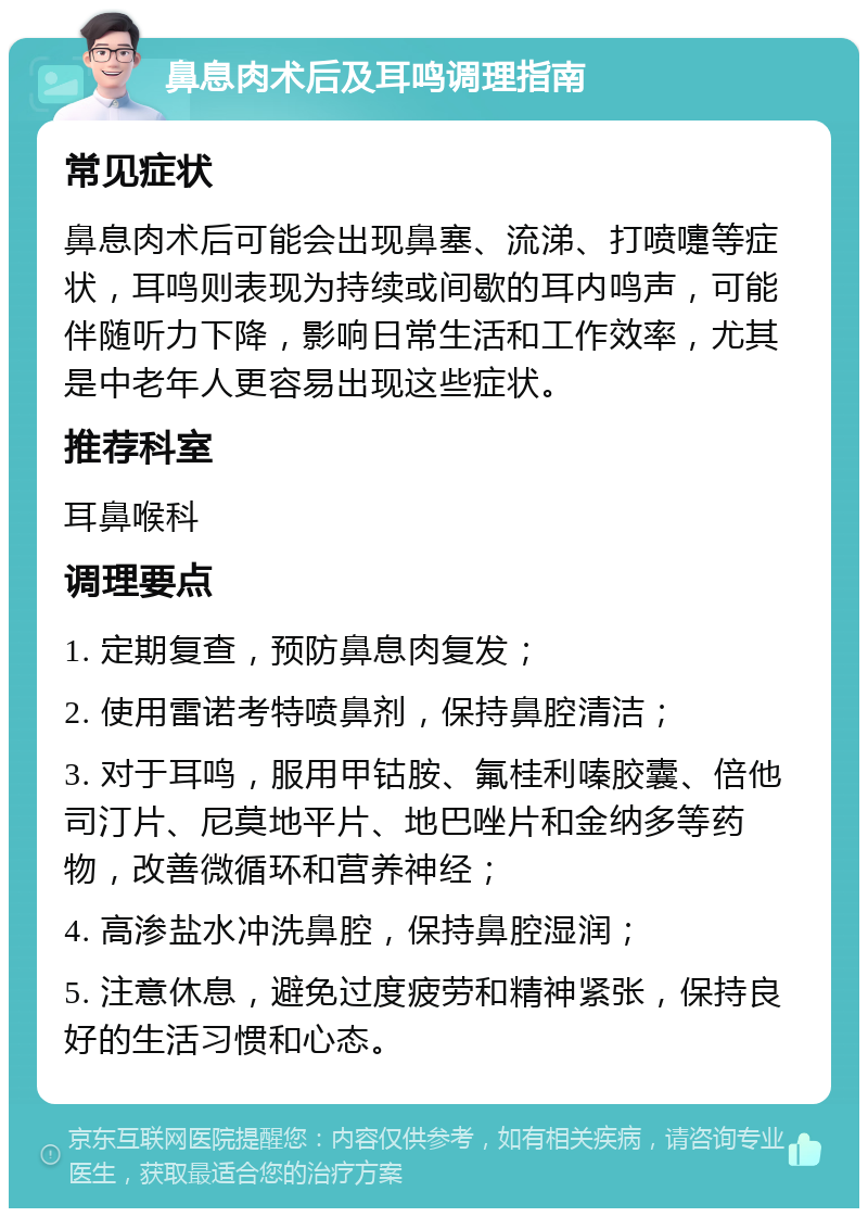 鼻息肉术后及耳鸣调理指南 常见症状 鼻息肉术后可能会出现鼻塞、流涕、打喷嚏等症状，耳鸣则表现为持续或间歇的耳内鸣声，可能伴随听力下降，影响日常生活和工作效率，尤其是中老年人更容易出现这些症状。 推荐科室 耳鼻喉科 调理要点 1. 定期复查，预防鼻息肉复发； 2. 使用雷诺考特喷鼻剂，保持鼻腔清洁； 3. 对于耳鸣，服用甲钴胺、氟桂利嗪胶囊、倍他司汀片、尼莫地平片、地巴唑片和金纳多等药物，改善微循环和营养神经； 4. 高渗盐水冲洗鼻腔，保持鼻腔湿润； 5. 注意休息，避免过度疲劳和精神紧张，保持良好的生活习惯和心态。