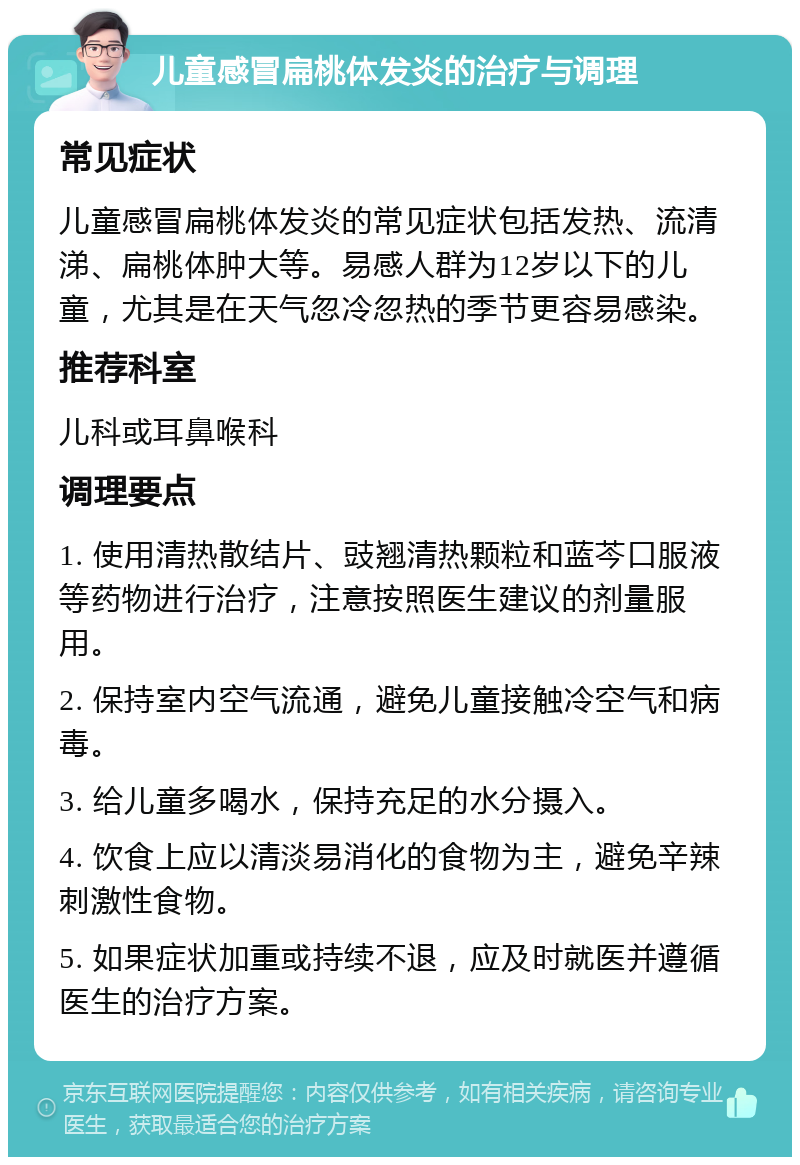 儿童感冒扁桃体发炎的治疗与调理 常见症状 儿童感冒扁桃体发炎的常见症状包括发热、流清涕、扁桃体肿大等。易感人群为12岁以下的儿童，尤其是在天气忽冷忽热的季节更容易感染。 推荐科室 儿科或耳鼻喉科 调理要点 1. 使用清热散结片、豉翘清热颗粒和蓝芩口服液等药物进行治疗，注意按照医生建议的剂量服用。 2. 保持室内空气流通，避免儿童接触冷空气和病毒。 3. 给儿童多喝水，保持充足的水分摄入。 4. 饮食上应以清淡易消化的食物为主，避免辛辣刺激性食物。 5. 如果症状加重或持续不退，应及时就医并遵循医生的治疗方案。