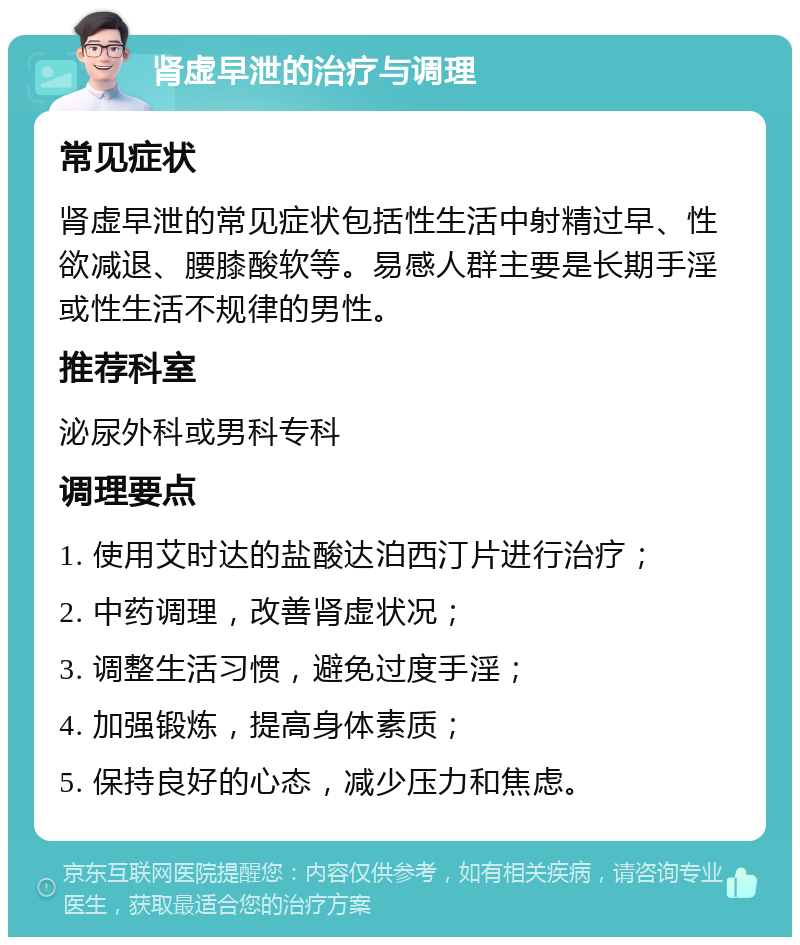 肾虚早泄的治疗与调理 常见症状 肾虚早泄的常见症状包括性生活中射精过早、性欲减退、腰膝酸软等。易感人群主要是长期手淫或性生活不规律的男性。 推荐科室 泌尿外科或男科专科 调理要点 1. 使用艾时达的盐酸达泊西汀片进行治疗； 2. 中药调理，改善肾虚状况； 3. 调整生活习惯，避免过度手淫； 4. 加强锻炼，提高身体素质； 5. 保持良好的心态，减少压力和焦虑。