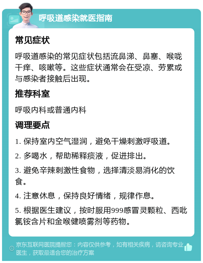 呼吸道感染就医指南 常见症状 呼吸道感染的常见症状包括流鼻涕、鼻塞、喉咙干痒、咳嗽等。这些症状通常会在受凉、劳累或与感染者接触后出现。 推荐科室 呼吸内科或普通内科 调理要点 1. 保持室内空气湿润，避免干燥刺激呼吸道。 2. 多喝水，帮助稀释痰液，促进排出。 3. 避免辛辣刺激性食物，选择清淡易消化的饮食。 4. 注意休息，保持良好情绪，规律作息。 5. 根据医生建议，按时服用999感冒灵颗粒、西吡氯铵含片和金喉健喷雾剂等药物。