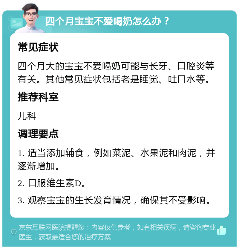 四个月宝宝不爱喝奶怎么办？ 常见症状 四个月大的宝宝不爱喝奶可能与长牙、口腔炎等有关。其他常见症状包括老是睡觉、吐口水等。 推荐科室 儿科 调理要点 1. 适当添加辅食，例如菜泥、水果泥和肉泥，并逐渐增加。 2. 口服维生素D。 3. 观察宝宝的生长发育情况，确保其不受影响。