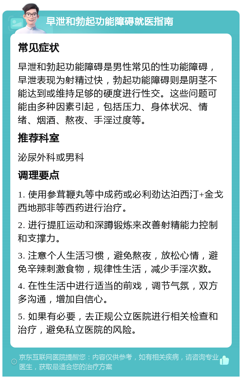 早泄和勃起功能障碍就医指南 常见症状 早泄和勃起功能障碍是男性常见的性功能障碍，早泄表现为射精过快，勃起功能障碍则是阴茎不能达到或维持足够的硬度进行性交。这些问题可能由多种因素引起，包括压力、身体状况、情绪、烟酒、熬夜、手淫过度等。 推荐科室 泌尿外科或男科 调理要点 1. 使用参茸鞭丸等中成药或必利劲达泊西汀+金戈西地那非等西药进行治疗。 2. 进行提肛运动和深蹲锻炼来改善射精能力控制和支撑力。 3. 注意个人生活习惯，避免熬夜，放松心情，避免辛辣刺激食物，规律性生活，减少手淫次数。 4. 在性生活中进行适当的前戏，调节气氛，双方多沟通，增加自信心。 5. 如果有必要，去正规公立医院进行相关检查和治疗，避免私立医院的风险。