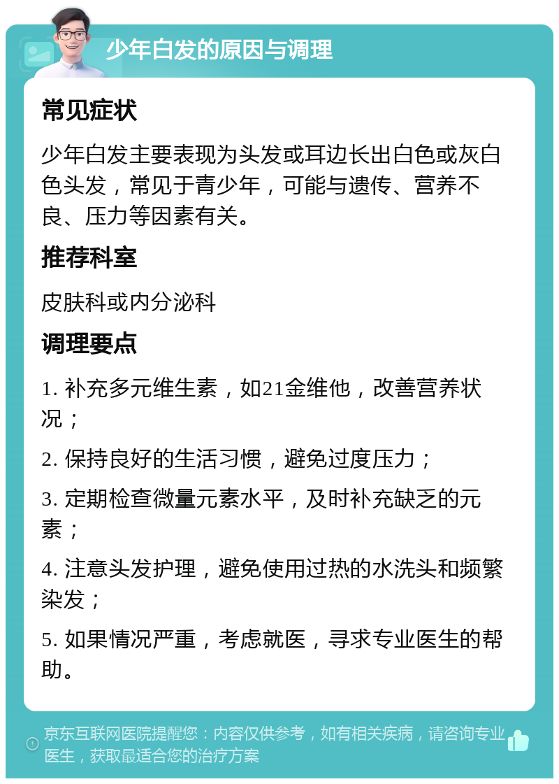 少年白发的原因与调理 常见症状 少年白发主要表现为头发或耳边长出白色或灰白色头发，常见于青少年，可能与遗传、营养不良、压力等因素有关。 推荐科室 皮肤科或内分泌科 调理要点 1. 补充多元维生素，如21金维他，改善营养状况； 2. 保持良好的生活习惯，避免过度压力； 3. 定期检查微量元素水平，及时补充缺乏的元素； 4. 注意头发护理，避免使用过热的水洗头和频繁染发； 5. 如果情况严重，考虑就医，寻求专业医生的帮助。