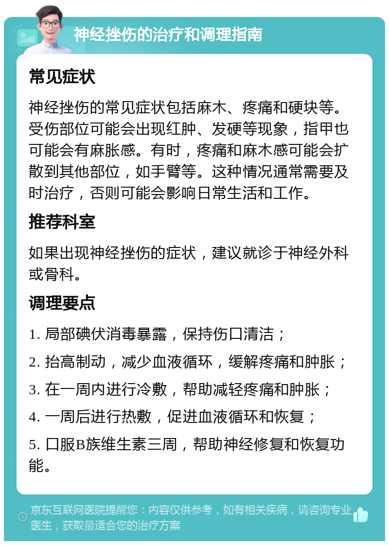 神经挫伤的治疗和调理指南 常见症状 神经挫伤的常见症状包括麻木、疼痛和硬块等。受伤部位可能会出现红肿、发硬等现象，指甲也可能会有麻胀感。有时，疼痛和麻木感可能会扩散到其他部位，如手臂等。这种情况通常需要及时治疗，否则可能会影响日常生活和工作。 推荐科室 如果出现神经挫伤的症状，建议就诊于神经外科或骨科。 调理要点 1. 局部碘伏消毒暴露，保持伤口清洁； 2. 抬高制动，减少血液循环，缓解疼痛和肿胀； 3. 在一周内进行冷敷，帮助减轻疼痛和肿胀； 4. 一周后进行热敷，促进血液循环和恢复； 5. 口服B族维生素三周，帮助神经修复和恢复功能。