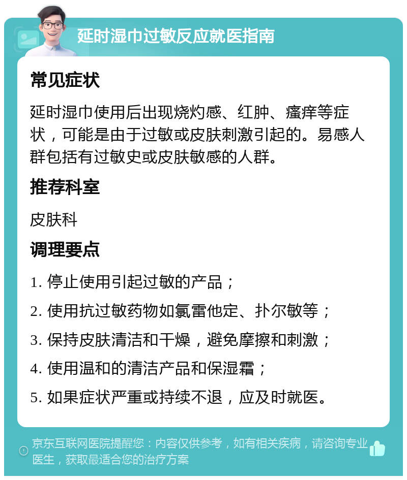 延时湿巾过敏反应就医指南 常见症状 延时湿巾使用后出现烧灼感、红肿、瘙痒等症状，可能是由于过敏或皮肤刺激引起的。易感人群包括有过敏史或皮肤敏感的人群。 推荐科室 皮肤科 调理要点 1. 停止使用引起过敏的产品； 2. 使用抗过敏药物如氯雷他定、扑尔敏等； 3. 保持皮肤清洁和干燥，避免摩擦和刺激； 4. 使用温和的清洁产品和保湿霜； 5. 如果症状严重或持续不退，应及时就医。