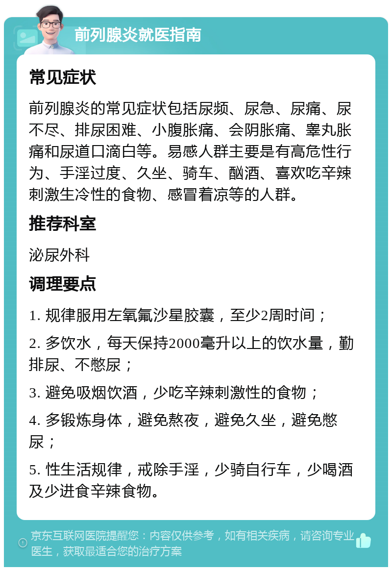 前列腺炎就医指南 常见症状 前列腺炎的常见症状包括尿频、尿急、尿痛、尿不尽、排尿困难、小腹胀痛、会阴胀痛、睾丸胀痛和尿道口滴白等。易感人群主要是有高危性行为、手淫过度、久坐、骑车、酗酒、喜欢吃辛辣刺激生冷性的食物、感冒着凉等的人群。 推荐科室 泌尿外科 调理要点 1. 规律服用左氧氟沙星胶囊，至少2周时间； 2. 多饮水，每天保持2000毫升以上的饮水量，勤排尿、不憋尿； 3. 避免吸烟饮酒，少吃辛辣刺激性的食物； 4. 多锻炼身体，避免熬夜，避免久坐，避免憋尿； 5. 性生活规律，戒除手淫，少骑自行车，少喝酒及少进食辛辣食物。