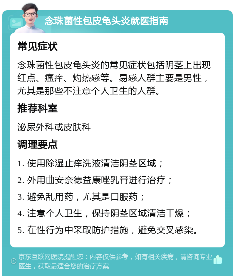 念珠菌性包皮龟头炎就医指南 常见症状 念珠菌性包皮龟头炎的常见症状包括阴茎上出现红点、瘙痒、灼热感等。易感人群主要是男性，尤其是那些不注意个人卫生的人群。 推荐科室 泌尿外科或皮肤科 调理要点 1. 使用除湿止痒洗液清洁阴茎区域； 2. 外用曲安奈德益康唑乳膏进行治疗； 3. 避免乱用药，尤其是口服药； 4. 注意个人卫生，保持阴茎区域清洁干燥； 5. 在性行为中采取防护措施，避免交叉感染。