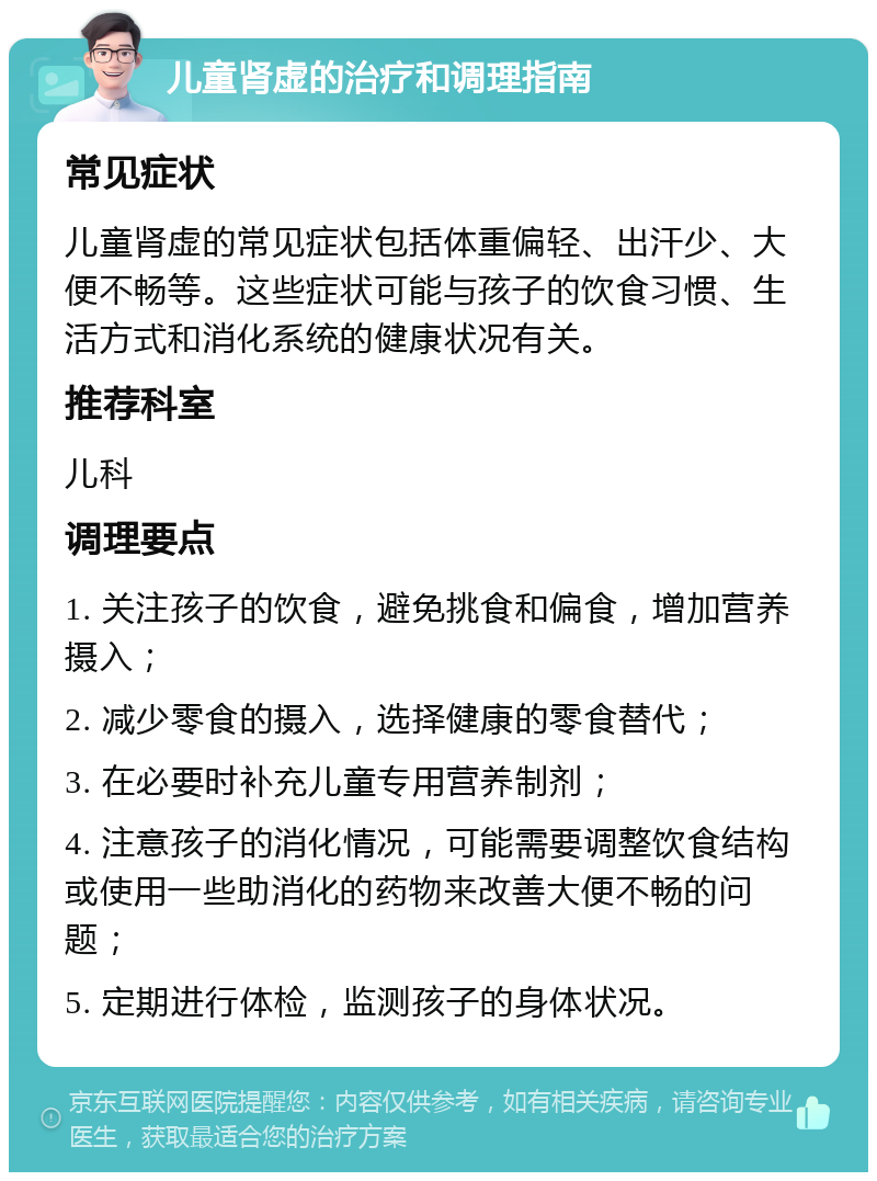 儿童肾虚的治疗和调理指南 常见症状 儿童肾虚的常见症状包括体重偏轻、出汗少、大便不畅等。这些症状可能与孩子的饮食习惯、生活方式和消化系统的健康状况有关。 推荐科室 儿科 调理要点 1. 关注孩子的饮食，避免挑食和偏食，增加营养摄入； 2. 减少零食的摄入，选择健康的零食替代； 3. 在必要时补充儿童专用营养制剂； 4. 注意孩子的消化情况，可能需要调整饮食结构或使用一些助消化的药物来改善大便不畅的问题； 5. 定期进行体检，监测孩子的身体状况。