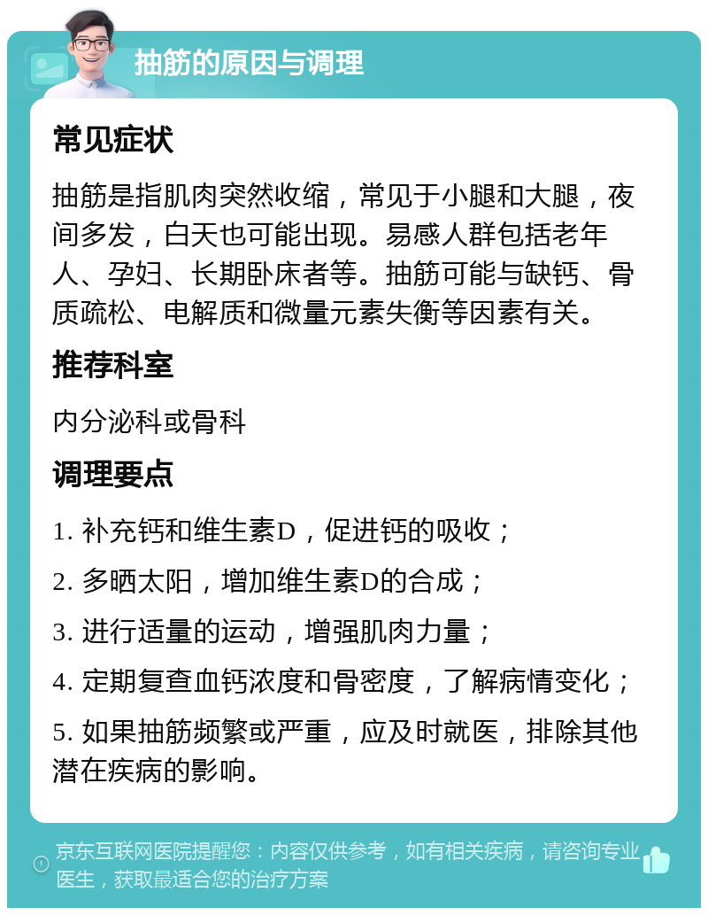 抽筋的原因与调理 常见症状 抽筋是指肌肉突然收缩，常见于小腿和大腿，夜间多发，白天也可能出现。易感人群包括老年人、孕妇、长期卧床者等。抽筋可能与缺钙、骨质疏松、电解质和微量元素失衡等因素有关。 推荐科室 内分泌科或骨科 调理要点 1. 补充钙和维生素D，促进钙的吸收； 2. 多晒太阳，增加维生素D的合成； 3. 进行适量的运动，增强肌肉力量； 4. 定期复查血钙浓度和骨密度，了解病情变化； 5. 如果抽筋频繁或严重，应及时就医，排除其他潜在疾病的影响。