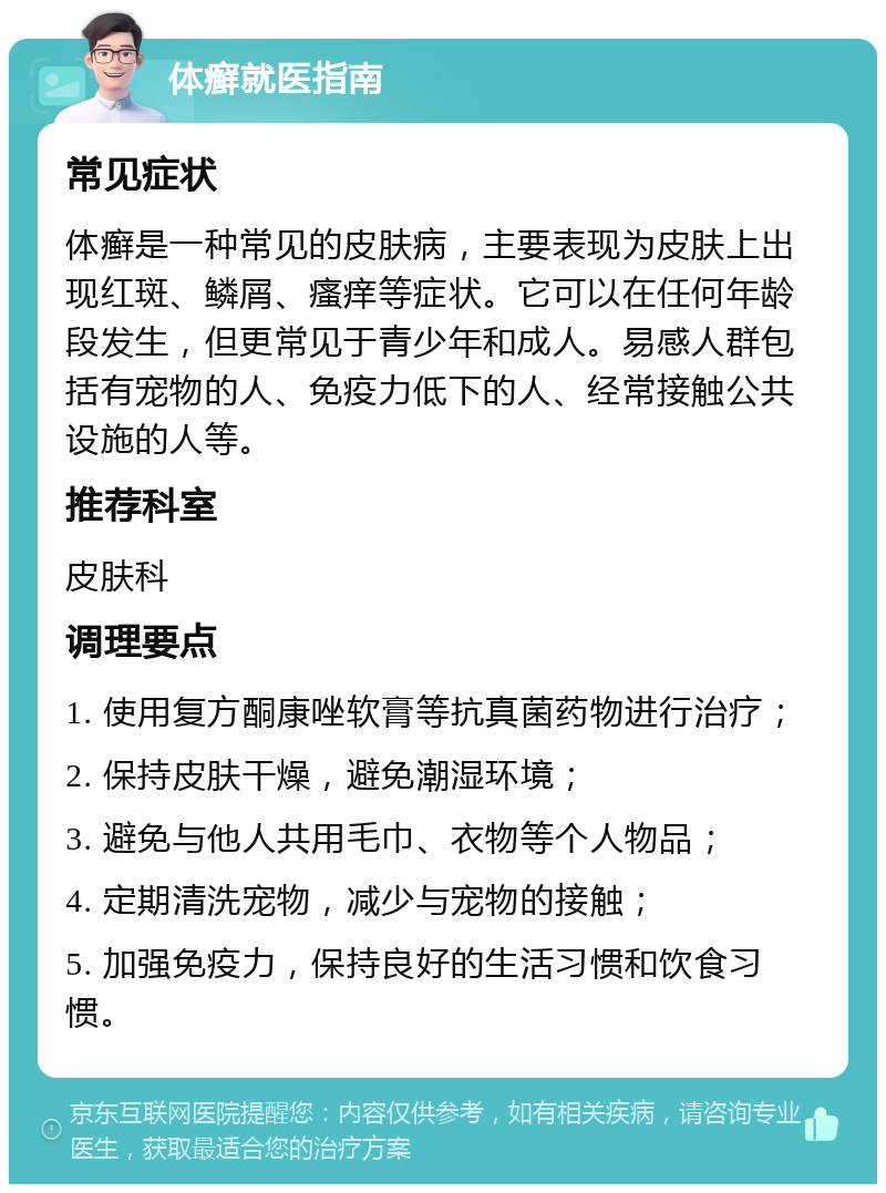 体癣就医指南 常见症状 体癣是一种常见的皮肤病，主要表现为皮肤上出现红斑、鳞屑、瘙痒等症状。它可以在任何年龄段发生，但更常见于青少年和成人。易感人群包括有宠物的人、免疫力低下的人、经常接触公共设施的人等。 推荐科室 皮肤科 调理要点 1. 使用复方酮康唑软膏等抗真菌药物进行治疗； 2. 保持皮肤干燥，避免潮湿环境； 3. 避免与他人共用毛巾、衣物等个人物品； 4. 定期清洗宠物，减少与宠物的接触； 5. 加强免疫力，保持良好的生活习惯和饮食习惯。