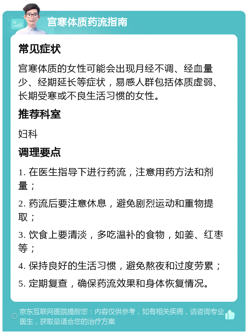 宫寒体质药流指南 常见症状 宫寒体质的女性可能会出现月经不调、经血量少、经期延长等症状，易感人群包括体质虚弱、长期受寒或不良生活习惯的女性。 推荐科室 妇科 调理要点 1. 在医生指导下进行药流，注意用药方法和剂量； 2. 药流后要注意休息，避免剧烈运动和重物提取； 3. 饮食上要清淡，多吃温补的食物，如姜、红枣等； 4. 保持良好的生活习惯，避免熬夜和过度劳累； 5. 定期复查，确保药流效果和身体恢复情况。