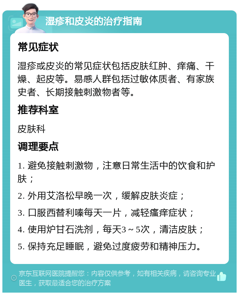 湿疹和皮炎的治疗指南 常见症状 湿疹或皮炎的常见症状包括皮肤红肿、痒痛、干燥、起皮等。易感人群包括过敏体质者、有家族史者、长期接触刺激物者等。 推荐科室 皮肤科 调理要点 1. 避免接触刺激物，注意日常生活中的饮食和护肤； 2. 外用艾洛松早晚一次，缓解皮肤炎症； 3. 口服西替利嗪每天一片，减轻瘙痒症状； 4. 使用炉甘石洗剂，每天3～5次，清洁皮肤； 5. 保持充足睡眠，避免过度疲劳和精神压力。